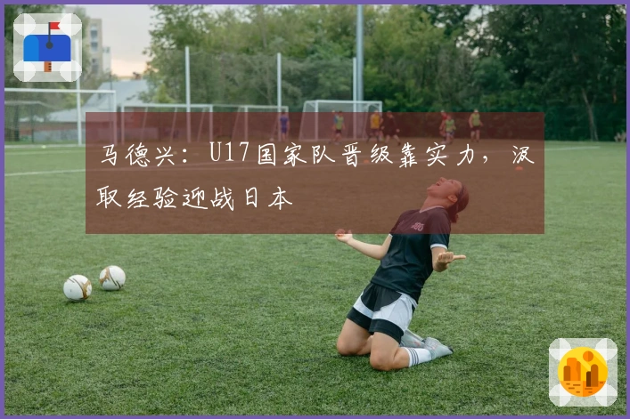 马德兴:U17国家队晋级靠实力,汲取经验迎战日本