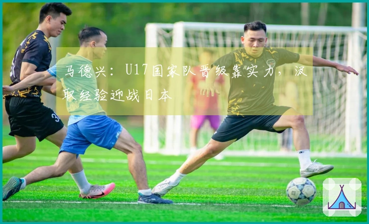 马德兴：U17国家队晋级靠实力，汲取经验迎战日本