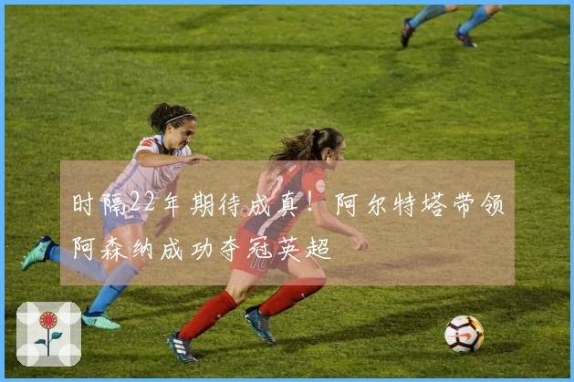 时隔22年期待成真!阿尔特塔带领阿森纳成功夺冠英超