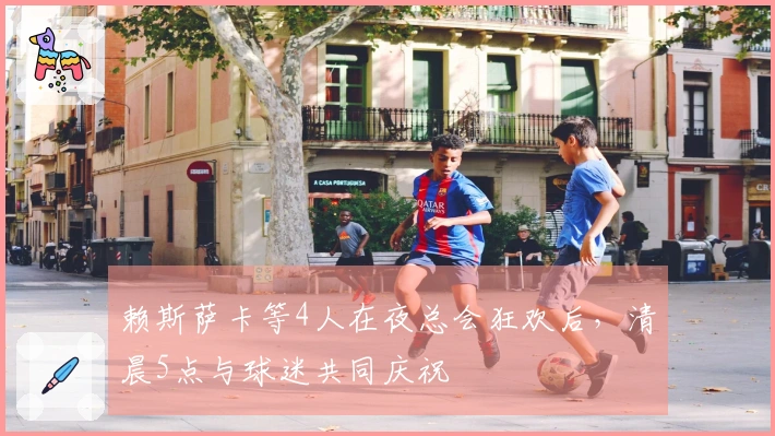 赖斯萨卡等4人在夜总会狂欢后，清晨5点与球迷共同庆祝